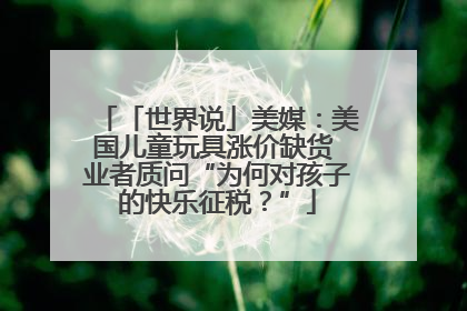 「世界说」美媒：美国儿童玩具涨价缺货 业者质问“为何对孩子的快乐征税？”