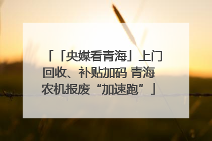 「央媒看青海」上门回收、补贴加码 青海农机报废“加速跑”