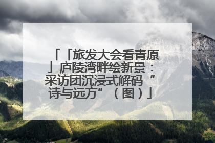 「旅发大会看青原」庐陵湾畔绘新景：采访团沉浸式解码“诗与远方”（图）