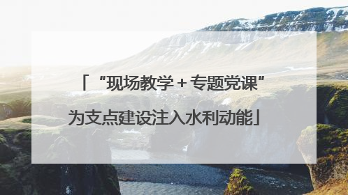“现场教学＋专题党课”为支点建设注入水利动能