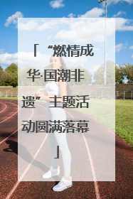 “燃情成华·国潮非遗”主题活动圆满落幕