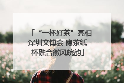 “一杯好茶”亮相深圳文博会 隐茶纸杯融合徽风皖韵