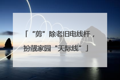 “剪”除老旧电线杆，扮靓家园“天际线”