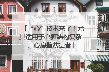 “心”技术来了！尤其适用于心脏结构复杂、心房壁薄患者