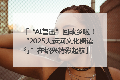 “AI鲁迅”回故乡啦！“2025大运河文化阅读行”在绍兴精彩起航