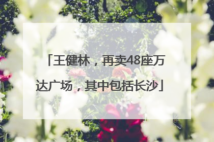 王健林，再卖48座万达广场，其中包括长沙