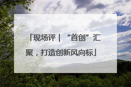 现场评｜“首创”汇聚，打造创新风向标