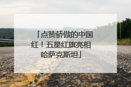 点赞骄傲的中国红！五星红旗亮相哈萨克斯坦