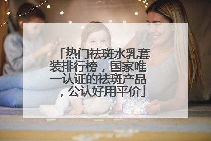 热门祛斑水乳套装排行榜，国家唯一认证的祛斑产品，公认好用平价