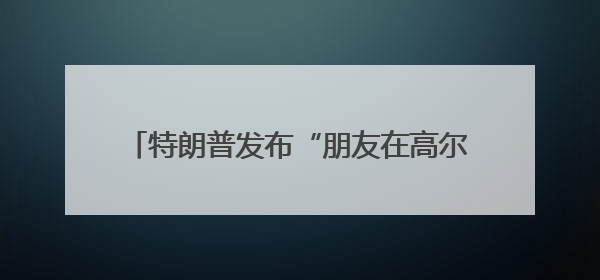 特朗普发布“朋友在高尔夫球场被鹅咬”照片，被咬者疑似美国中东问题特使