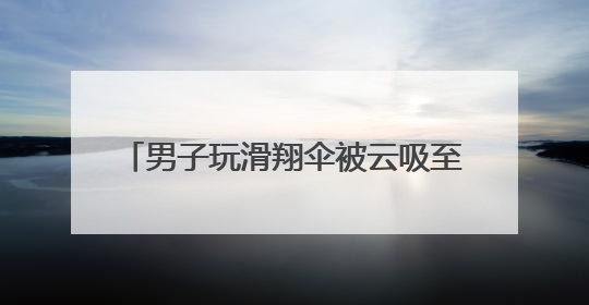 男子玩滑翔伞被云吸至8000米高空 什么是云吸？有多危险？
