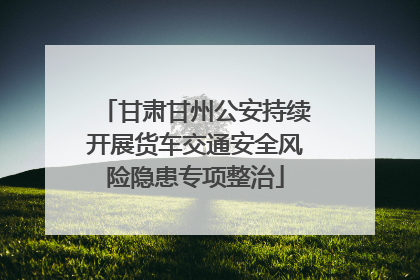 甘肃甘州公安持续开展货车交通安全风险隐患专项整治