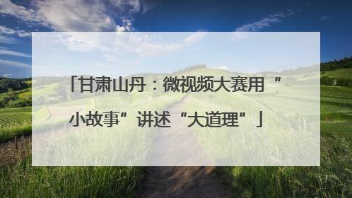 甘肃山丹：微视频大赛用“小故事”讲述“大道理”