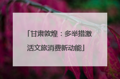甘肃敦煌：多举措激活文旅消费新动能