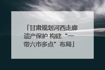 甘肃规划河西走廊遗产保护 构建“一带六市多点”布局