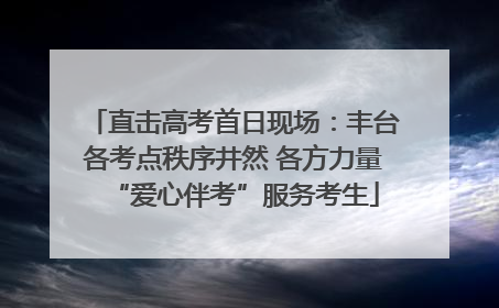 直击高考首日现场：丰台各考点秩序井然 各方力量“爱心伴考”服务考生