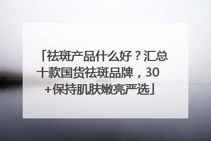 祛斑产品什么好？汇总十款国货祛斑品牌，30+保持肌肤嫩亮严选