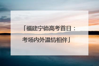 福建宁德高考首日：考场内外温情相伴