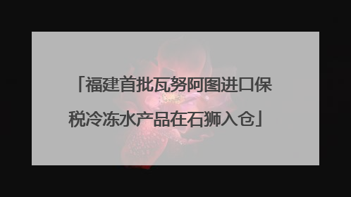 福建首批瓦努阿图进口保税冷冻水产品在石狮入仓