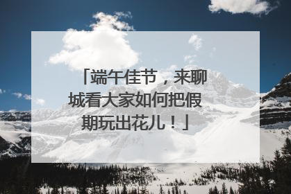 端午佳节，来聊城看大家如何把假期玩出花儿！