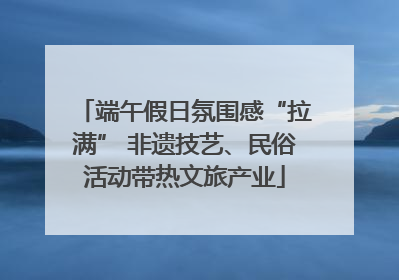 端午假日氛围感“拉满” 非遗技艺、民俗活动带热文旅产业