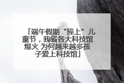 端午假期“撞上”儿童节，我省各大科技馆爆火 为何越来越多孩子爱上科技馆