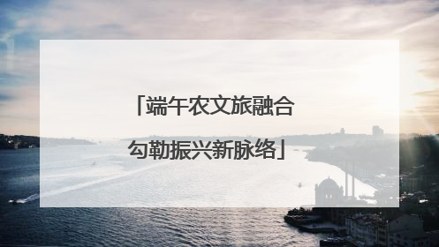 端午农文旅融合 勾勒振兴新脉络