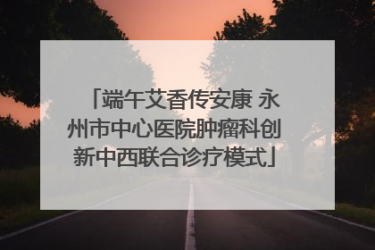 端午艾香传安康 永州市中心医院肿瘤科创新中西联合诊疗模式