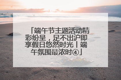 端午节主题活动精彩纷呈，足不出沪即享假日悠然时光丨端午氛围最浓时④