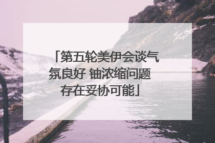 第五轮美伊会谈气氛良好 铀浓缩问题存在妥协可能