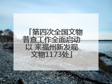 第四次全国文物普查工作全面启动以 来福州新发现文物1173处