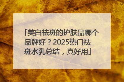 美白祛斑的护肤品哪个品牌好？2025热门祛斑水乳总结，真好用