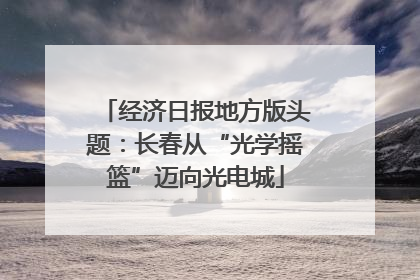 经济日报地方版头题：长春从“光学摇篮”迈向光电城