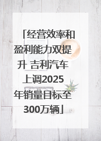 经营效率和盈利能力双提升 吉利汽车上调2025年销量目标至300万辆