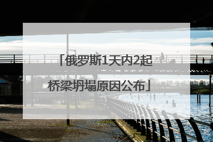 俄罗斯1天内2起桥梁坍塌原因公布