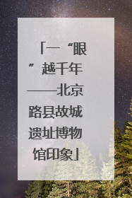 一“眼”越千年——北京路县故城遗址博物馆印象