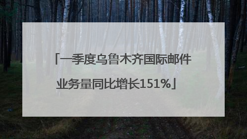 一季度乌鲁木齐国际邮件业务量同比增长151%