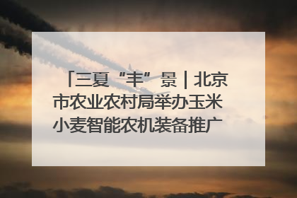 三夏“丰”景｜北京市农业农村局举办玉米小麦智能农机装备推广“田间日”活动