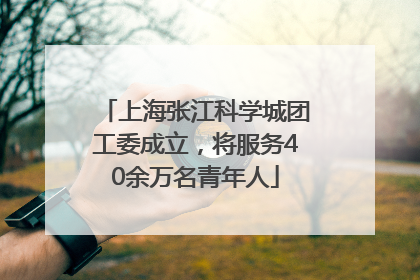 上海张江科学城团工委成立，将服务40余万名青年人