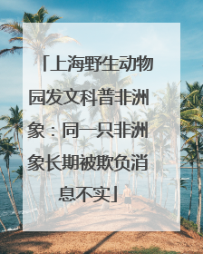 上海野生动物园发文科普非洲象：同一只非洲象长期被欺负消息不实