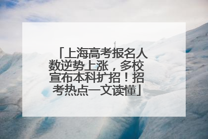 上海高考报名人数逆势上涨，多校宣布本科扩招！招考热点一文读懂