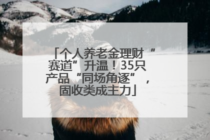 个人养老金理财“赛道”升温！35只产品“同场角逐”，固收类成主力