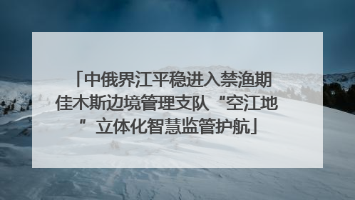 中俄界江平稳进入禁渔期 佳木斯边境管理支队“空江地”立体化智慧监管护航
