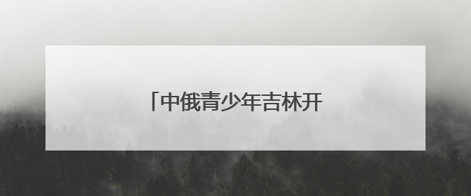 中俄青少年吉林开启文化交流之旅
