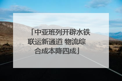 中亚班列开辟水铁联运新通道 物流综合成本降四成