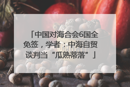 中国对海合会6国全免签，学者：中海自贸谈判当“瓜熟蒂落”