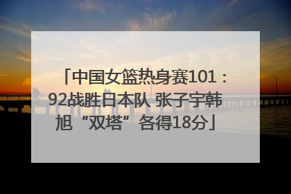 中国女篮热身赛101∶92战胜日本队 张子宇韩旭“双塔”各得18分