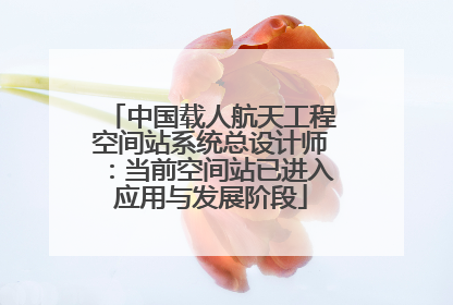 中国载人航天工程空间站系统总设计师：当前空间站已进入应用与发展阶段
