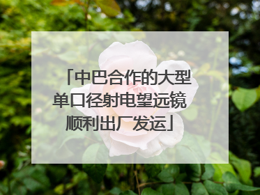 中巴合作的大型单口径射电望远镜顺利出厂发运