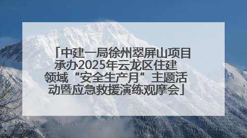 中建一局徐州翠屏山项目承办2025年云龙区住建领域“安全生产月”主题活动暨应急救援演练观摩会